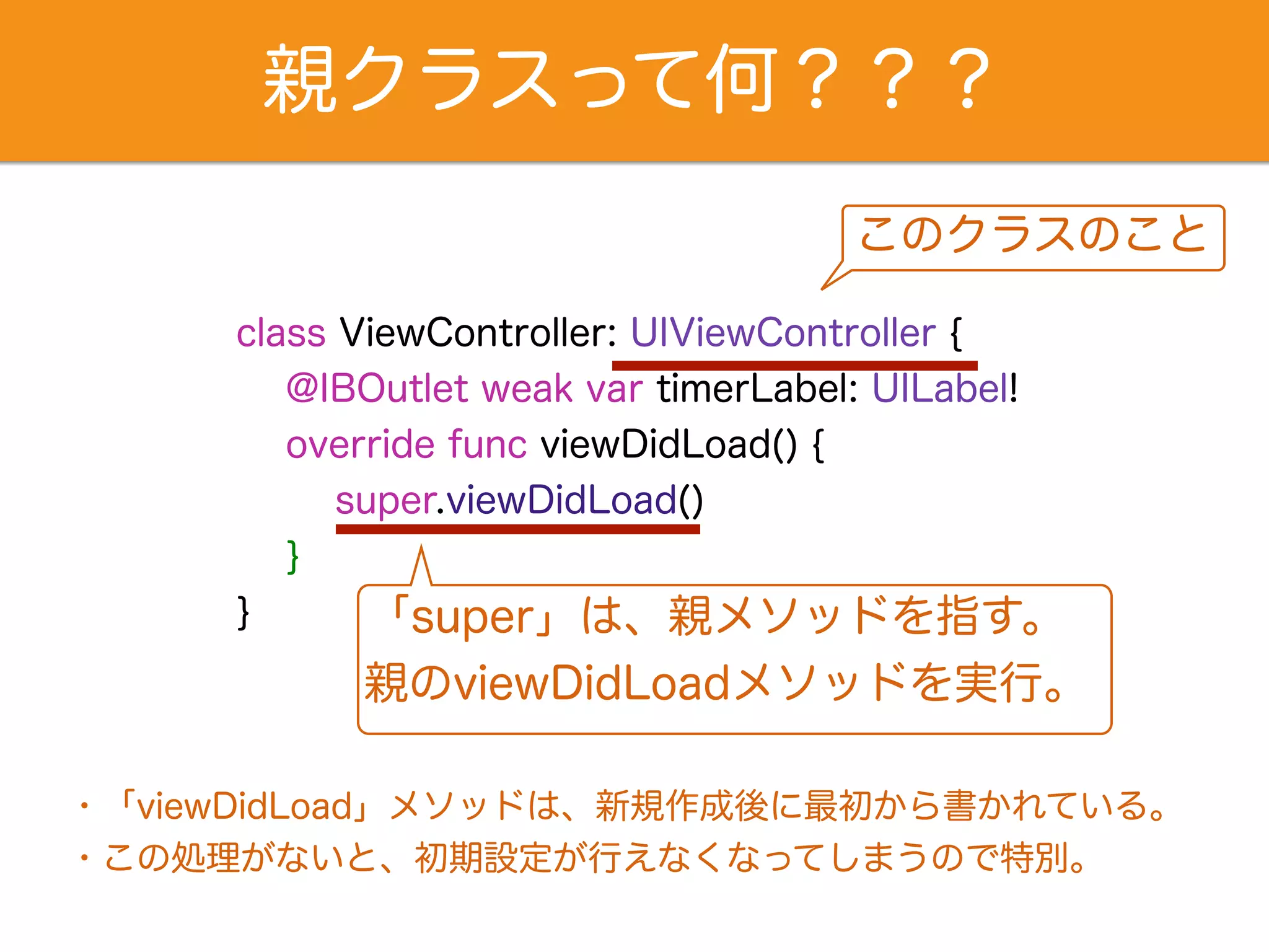親クラスって何？？？ 
class ViewController: UIViewController { 
@IBOutlet weak var timerLabel: UILabel! 
override func viewDidLoad() { 
super.viewDidLoad() 
} 
} 
このクラスのこと 
「super」は、親メソッドを指す。 
親のviewDidLoadメソッドを実行。 
・「viewDidLoad」メソッドは、新規作成後に最初から書かれている。 
・この処理がないと、初期設定が行えなくなってしまうので特別。 
 