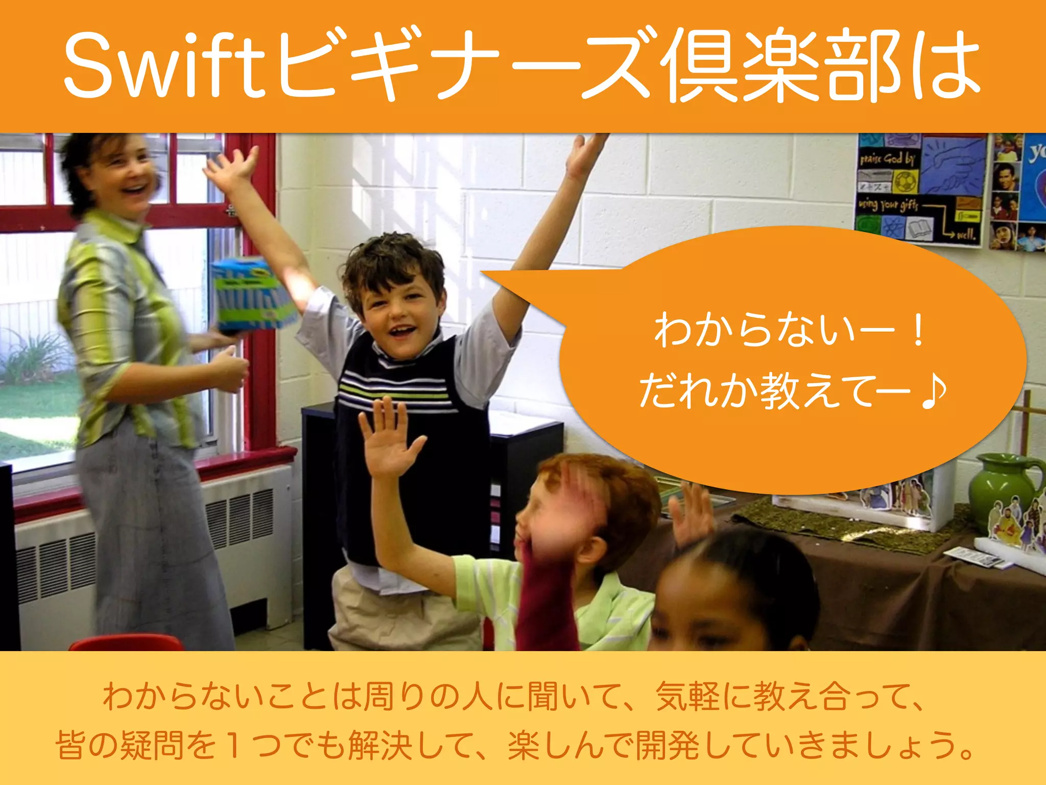 Swiftビギナーズ倶楽部は 
わからないー！ 
だれか教えてー♪ 
わからないことは周りの人に聞いて、気軽に教え合って、 
皆の疑問を１つでも解決して、楽しんで開発していきましょう。 
 