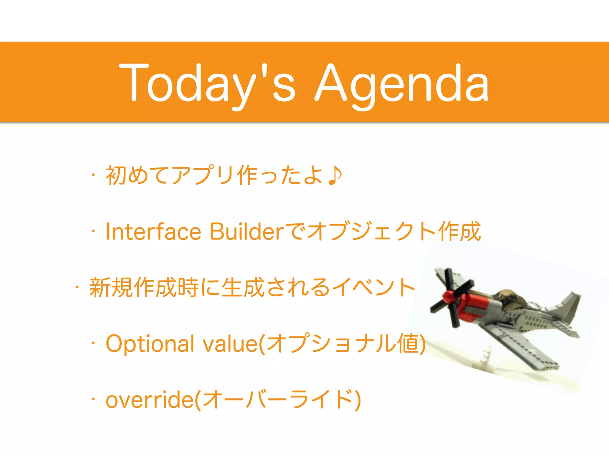 Today's Agenda 
• 初めてアプリ作ったよ♪ 
• Interface Builderでオブジェクト作成 
• 新規作成時に生成されるイベント 
• Optional value(オプショナル値) 
• override(オーバーライド) 
 