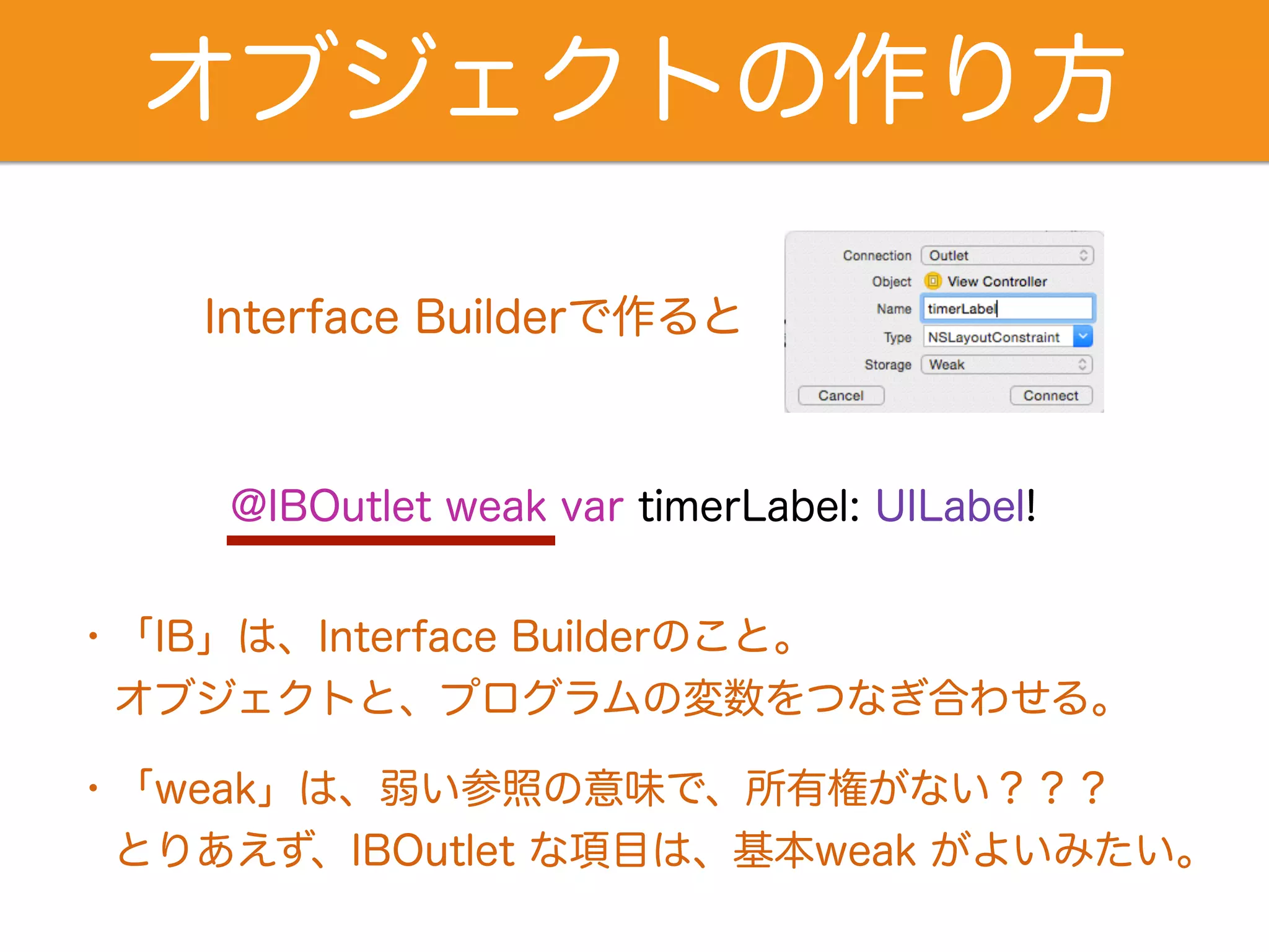 オブジェクトの作り方 
Interface Builderで作ると 
@IBOutlet weak var timerLabel: UILabel! 
・「IB」は、Interface Builderのこと。 
　オブジェクトと、プログラムの変数をつなぎ合わせる。 
・「weak」は、弱い参照の意味で、所有権がない？？？ 
　とりあえず、IBOutlet な項目は、基本weak がよいみたい。 
 