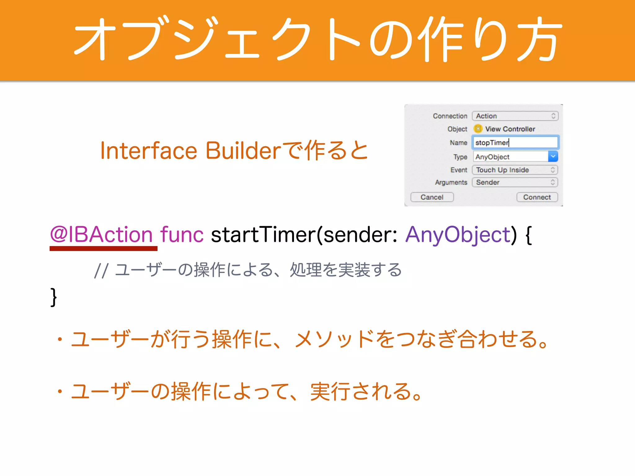 オブジェクトの作り方 
Interface Builderで作ると 
@IBAction func startTimer(sender: AnyObject) { 
// ユーザーの操作による、処理を実装する 
} 
・ユーザーが行う操作に、メソッドをつなぎ合わせる。 
・ユーザーの操作によって、実行される。 
 