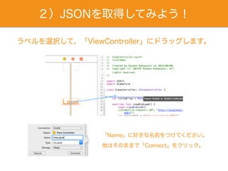 ２）JSONを取得してみよう！
ラベルを選択して、「ViewController」にドラッグします。
「Name」に好きな名前をつけてください。
他はそのままで「Connect」をクリック。
 