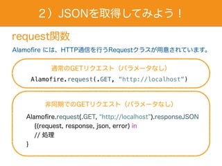 ２）JSONを取得してみよう！
request関数
Alamofire には、HTTP通信を行うRequestクラスが用意されています。
通常のGETリクエスト（パラメータなし）
Alamofire.request(.GET, “http://localhost”)
Alamofire.request(.GET, http://localhost ).responseJSON
{(request, response, json, error) in
  // 処理
}
非同期でのGETリクエスト（パラメータなし）
 
