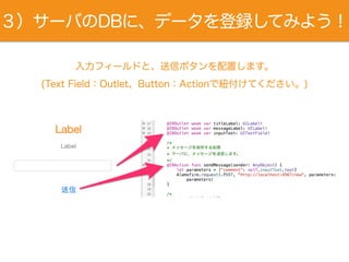 ３）サーバのDBに、データを登録してみよう！
入力フィールドと、送信ボタンを配置します。
(Text Field：Outlet、Button：Actionで紐付けてください。)
 
