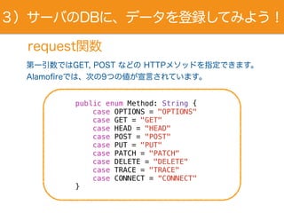 request関数
第一引数ではGET, POST などの HTTPメソッドを指定できます。
Alamofireでは、次の9つの値が宣言されています。
public enum Method: String {
case OPTIONS = "OPTIONS"
case GET = "GET"
case HEAD = "HEAD"
case POST = "POST"
case PUT = "PUT"
case PATCH = "PATCH"
case DELETE = "DELETE"
case TRACE = "TRACE"
case CONNECT = “CONNECT"
}
３）サーバのDBに、データを登録してみよう！
 