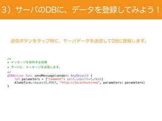 送信ボタンをタップ時に、サーバデータを送信してDBに登録します。
/*
* メッセージを保存する処理
* サーバに、メッセージを送信します。
*/
@IBAction func sendMessage(sender: AnyObject) {
let parameters = ["comment": self.inputText.text]
Alamofire.request(.POST, "http://localhost/new", parameters: parameters)
}
３）サーバのDBに、データを登録してみよう！
 