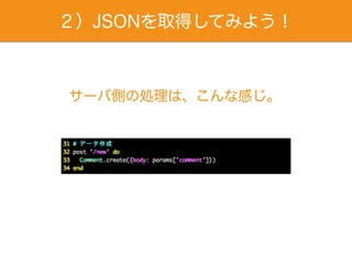 ２）JSONを取得してみよう！
サーバ側の処理は、こんな感じ。
 