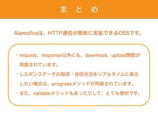ま と め
Alamoﬁreは、HTTP通信が簡単に実装できるOSSです。
・request、response以外にも、download、upload関数が
 用意されています。
・レスポンスデータの取得・送信状況をリアルタイムに表示
 したい場合は、progressメソッドが用意されています。
・また、validateメソッドもあったりして、とても便利です。
 