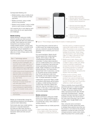 Correspondent Banking 3.0)1
:
— Mobile banking: using a mobile phone
to access a bank account and make
payments;
— Mobile commerce: using a mobile
phone to buy products;
— Mobile money transfers: using a mobile
phone to send money to someone.
Let’s examine this in more detail as each
area comes with its own opportunities
and challenges.
Mobile banking
Mobile banking is using your mobile
phone to access your bank account;
receive debit/credit alerts and statements
via SMS; check balances and recent
transactions by browsing a simple
mobile-enabled website; conduct basic
operations via a menu; or transfer funds
and pay bills using an application on a
smart phone (see box 1). Many banks
offer one or more of these options, like
ICICI for example.
Box 1: Technology options
— SMS: communicate with payments
services via short messages; can
work with short codes. If a menu is
required, access from a SIM card
(after replacement) or an application
folder (loaded from Micro SD card).
— USSD (Unstructured Supplementary
Services Data): conversation-like
telecom protocol to access menu
on server by sending short code
(e.g. dial *525#).
— WAP (Wireless Application
Protocol): to access simple text-
only web page (online).
— IVR (Interactive Voice Response):
menu accessed by calling toll-free
number (“to transfer money, press
1”).
— Application on smartphone typically
downloaded.
Mobile can fundamentally change the
retail banking experience and strengthen
customer-bank relationships.
Some banks also have mobile banking
services for corporate treasurers8
,
but these are often basic services to
initiate and approve payments, receive
transaction alerts and view account
balances.
The good thing here is that the bank is
in total control: the mobile phone purely
acts as a channel to access the financial
application that is owned by and runs at
the bank.
Our recommendation: Banks should
actively expand their mobile banking
offering, which today is often still
underdeveloped particularly toward
corporates. A unique value proposition
can turn mobile banking into a cost saving
(instead of contacting a call centre) and
revenue generating channel (increase
loyalty, target marketing to cross-sell core
banking services). This means banks
should invest more in resources: a survey
of 150 banks across Europe indicates
that 70% are planning to add more
functionality, but the majority have fewer
than 10 people dedicated to mobile.9
Collaborative opportunity? Many smaller
and medium-sized banks will be looking
to deploy a mobile banking channel to
connect their customers. Rather than
build one, they are more likely to buy a
product. In that case, it could make sense
to provide a serviced mobile platform that
can be white labelled.
Mobile commerce
Mobile commerce is using your mobile
phone to buy digital or physical goods
and services, remotely from a website or
in proximity like a shop, metro station or
vending machine.
Not considered here as mobile payments
are:
1. Direct carrier billing, where purchase
of e.g. digital content like ringtones
is charged to a mobile phone bill and
that bill is paid by a traditional payment
method like credit transfer or direct
debit. This practice is very successful
however. Examples of companies that
facilitate this are boku, Zong, mopay
and PaymentOne, each servicing 200
million to 3 billion customers for 250-
300 carriers in 60-80 countries;
2. Mobile point of sale, where a card
reader is attached to a mobile phone
or tablet to swipe a credit card. Whilst
it has the potential to significantly
increase the number of points of sale,
the resulting payment is a traditional
credit card transaction. Such card
readers are provided by companies like
Square, Intuit and iZettle;
3. Mobile product scanning, where
a mobile phone is used to scan a
product’s bar code at an Apple store
for example and links it to your iTunes
account. In that case, your iTunes bill is
settled by a credit card payment.
There is currently a buzz around NFC
payments (see box 2). Used for example
in Japan: 65 million enabled handsets,
15 million customers initiating 30-50
million transactions/month with 750,000
merchants; excluding transit.10
Several
projects have been launched in some 35
countries in Europe, the US and China11
,
but many have a long way to go to reach
a mass market. Google Wallet is one
example.
Here, consumer and e-commerce
companies are better placed than banks
to develop these solutions since they own
the product or can enhance the shopping
experience: browse the web to find and
compare products, locate a store nearby,
select the product from a smart poster,
—— 3
Figure 2: Three strategic opportunities for banks in mobile payments
— Access bank account(s)
— Receive debit/credit alerts
— Check balance, receive statements
— Conduct bank transactions
— Remote payments (web site)
— Proximity payments (NFC)
— Physical/digital goods and services
— Airtime top-up
— Person-to-person remittances
— Cash-in/cash-out
Mobile banking
Mobile commerce
Mobile money
transfers
 