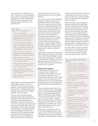 receive a discount, and pay for it –all
with a mobile phone, in one experience.
Their interest is in generating an uplift in
business from a higher average ticket
spend and visitor frequency or from
selling advertising, rather than in the
payment itself.
Box 2: NFC
(Near Field Communications)
— Two-way contactless
communication over short distance
(few centimetres), between NFC-
enabled phone and reader (e.g.
POS terminal or smart poster).
— To enable a phone: 1) embed
NFC chip, 2) glue NFC sticker at
back, 3) insert Micro SD card (for
iPhone e.g. Wireless Dynamics or
DeviceFidelity provide a case).
— NFC vendors: e.g. Innovision/
Broadcom, NXP Semiconductors,
INSIDESecure, Gemalto, ViVOtech
— NFC itself does not make a
payment, still need to load virtual
credit card(s) on phone.
— NFC-enabled phones to grow from
7 million in 2011 to 203 million in
2015 (Yankee Group),
— More in developed markets as
emerging markets generally have
basic handsets.
— More resources: Wikipedia NFC
page, NFC forum.
Several telecom companies have started
mobile wallet initiatives, but some
have had to open up to reach a larger
audience, ask for regulatory approval or
delay projects12
. Handset manufacturers
may play a leading role by embedding
their NFC chip in the phone.
However, there is a large degree of
uncertainty about wide-scale adoption.
Retailers and users need to be convinced
of its value over existing payments
alternatives. There are concerns about
security: we must make sure that account
and credit card details will be safe if the
mobile phone is lost or stolen. And there
is a high degree of technology evolution:
where, for example, does the secure
element sit to NFC-enable the handset
and store the financial application? A
whole new business has emerged for
banks to distribute their payment and
credit card services over the air onto
the mobile phone via a Trusted Service
Manager.13
Our recommendation: A few banks have
engaged in mobile commerce, but in
general banks should remain realistic.
This is not an easy area to get into as it
requires a considerable investment that
may not produce immediate returns. On
the other hand, early involvement can
develop a good understanding of how
this all works. Banks should therefore
look to partner with e-commerce
companies to gain experience, insert
their financial services in the commerce
transaction, and then enhance the
business of their payments products
with better consumer insights. Another
strategy for a large transaction bank can
be to provide the back-end payments
infrastructure to these e-commerce
companies.
Collaborative opportunity? If this business
further develops, many banks will need to
use a Trusted Service Manager. Instead
of each bank operating such a system, it
could make sense to deploy a set of such
applications as a hosted service in the
cloud to provide more choice and reduce
the total cost of ownership.
Mobile money transfers
In developing countries with a low
banking and high mobile phone
penetration, mobile wallets14
can bring
basic payments services to the un/
under-banked. Often starting with money
transfers, these services become more
sophisticated over time to include paying
for bills and goods, pre-paid debit cards,
ATM withdrawals, salary disbursements,
etc.
These are typically provided by mobile
network operators using a mobile wallet
(see box 3). Two examples are SMART
Money in the Philippines (launched by
SMART in 2000, over 9 million wallets,
connected to 9,000 ATMs, over 4,000
cash-in/cash-out centers, 15 partner
banks and 95,000 agents) and M-Pesa in
Kenya (launched by Safaricom in 2007,
30,000 agents, 14 million users, 70% of
all electronic transfers in Kenya, USD 1
billion transferred/month).
Mobile network operators see this as
an up-sell, a value-added service. Their
business case comes from transaction or
subscription revenues, reducing mobile
subscription top-up distribution costs and
increasing customer retention. They have
a large agency network that can be re-
used. They also have a better marketing
and consumer deployment experience
than many banks.
Whilst successful in some developing
countries, these cannot be replicated
as such in developed markets because
of specific success factors: 1) a strong,
latent demand for remittances; 2) in a
country with low banking, high mobile
penetration; 3) with a legal framework
that enables easy customer registration
and is in proportion to the risk of very low
value payments; 4) starting with domestic
remittances and mobile top-up; 5) by a
dominant player, motivated to establish a
leading position in a closed system; and
6) supported by a large agent network15
.
This agent network is key for people to
pay cash into their mobile wallet and to
cash money out. The service provider
must make sure the agents support
its product and that there is sufficient
—— 4
Box 3: Key mobile wallet/platform
vendors
— Comviva: Ex-Bharti Telesoft;
provides value added services to
mobile operators; deployments with
Orange in Africa, Tigo in Africa and
Latin Americas, and South East
Asia.
— Fundamo: HQ in South Africa,
acquired by VISA; mobile financial
services provider; deployments with
MTN in Africa.
— Gemalto: HQ in Amsterdam;
provides digital security solutions,
incl. for NFC; platform for mobile
money transfers.
— Monetise: HQ in London; delivers
mobile banking, payments and
commerce networks; VISA
partnership.
— Oberthur: HQ in France; provides
smart cards; partnership with Utiba;
deployed by e.g. airtel in Africa.
— Sybase 365: HQ in the US;
SAP company; provides mobile
messaging and commerce including
remittances; bought paybox.
— Utiba: HQ in Singapore; pioneer
in mobile financial services with
G-Cash, deployments in Asia
Pacific, Latin America.
 