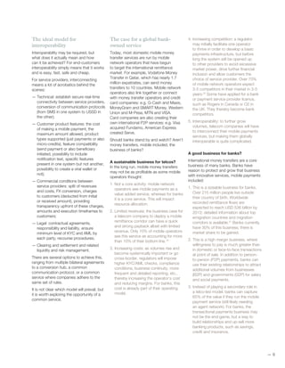 —— 6
The ideal model for
interoperability
Interoperability may be required, but
what does it actually mean and how
can it be achieved? For end-customers
interoperability simply means that it works
and is easy, fast, safe and cheap.
For service providers, interconnecting
means a lot of acrobatics behind the
scenes:
— Technical: establish secure real-time
connectivity between service providers,
conversion of communication protocols
(from SMS in one system to USSD in
the other);
— Customer product features: the cost
of making a mobile payment, the
maximum amount allowed, product
types supported (just payments or also
micro-credits), feature compatibility
(send payment or also beneficiary
initiated, possibility to include
notification text, specific features
present in one system but not another,
possibility to create a viral wallet or
not);
— Commercial conditions between
service providers: split of revenues
and costs, FX conversion, charges
to customers (deducted from initial
or received amount), providing
transparency upfront of these charges,
amounts and execution timeframes to
customers;
— Legal: contractual agreements,
responsibility and liability, ensure
minimum level of KYC and AML by
each party, recourse procedures;
— Clearing and settlement and related
liquidity and risk management.
There are several options to achieve this,
ranging from multiple bilateral agreements
to a conversion hub, a common
communication protocol, or a common
service where companies adhere to the
same set of rules.
It is not clear which model will prevail, but
it is worth exploring the opportunity of a
common service.
The case for a global bank-
owned service
Today, most domestic mobile money
transfer services are run by mobile
network operators that have begun
to target the international remittance
market. For example, Vodafone Money
Transfer in Qatar, which has nearly 1.7
million expatriates, can send money
transfers to 10 countries. Mobile network
operators also link together or connect
with money transfer operators and credit
card companies: e.g. G-Cash and Maxis,
MoneyGram and SMART Money, Western
Union and M-Pesa, MTN and VISA.
Card companies are also creating their
own international P2P services: e.g. Visa
acquired Fundamo, American Express
created Serve.
Should banks stand by and watch? Aren’t
money transfers, mobile included, the
business of banks?
A sustainable business for telcos?
In the long run, mobile money transfers
may not be as profitable as some mobile
operators thought:
1. Not a core activity: mobile network
operators see mobile payments as a
value added service, whereas for banks
it is a core service. This will impact
resource allocation.
2. Limited revenues: the business case for
a telecom company to deploy a mobile
remittance corridor can have a quick
and strong payback albeit with limited
revenue. Only 10% of mobile operators
see this service as accounting for more
than 10% of their bottom line.19
3. Increasing costs: as volumes rise and
become systemically important or go
cross-border, regulators will impose
higher KYC/AML checks, compliance
conditions, business continuity, more
frequent and detailed reporting, etc.,
thereby increasing the operator’s cost
and reducing margins. For banks, this
cost is already part of their operating
model.
4. Increasing competition: a regulator
may initially facilitate one operator
to thrive in order to develop a basic
payments infrastructure, but before
long the system will be opened up
to other providers to avoid excessive
market power, drive further financial
inclusion and allow customers the
choice of service provider. Over 70%
of mobile network operators expect
3-5 competitors in their market in 3-5
years.20
Some have applied for a bank
or payment service provider licence,
such as Rogers in Canada or O2 in
the UK. They thereby become bank
competitors.
5. Interoperability: to further grow
volumes, telecom companies will have
to interconnect their mobile payments
services, but making them globally
interoperable is quite complicated.
A good business for banks?
International money transfers are a core
business of many banks. Banks have
reason to protect and grow that business
with innovative services, mobile payments
included:
1. This is a sizeable business for banks.
Over 215 million people live outside
their country of birth. Worldwide
recorded remittance flows are
expected to reach USD 536 billion by
2013; detailed information about top
emigration countries and migration
corridors is available.21
Banks currently
have 30% of this business; there is
market share to be gained.
2. This is a high margin business, where
willingness to pay is much greater than
in domestic or face-to-face transactions
at point of sale. In addition to person-
to-person (P2P) payments, banks can
use their existing relationships to attract
additional volumes from businesses
(B2P) and governments (G2P) for salary
and social payments.
3. Instead of playing a secondary role in
a telco-led model, banks can capture
65% of the value if they run the mobile
payment service (still likely needing
an agent network). For banks, the
transactional payments business may
not be the end-game, but a way to
build relationships and up-sell more
banking products, such as savings,
credit and insurance.
 