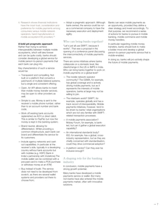 —— 7
4. Research shows financial institutions
have the most trust, consideration and
preference for mobile payments among
consumers versus mobile network
operators, hand manufacturers or
mobile ecosystem/OS providers.22
A bold yet pragmatic approach
Rather than trying to achieve
interoperability between multiple mobile
ecosystems, which will take forever
and can be quite costly, banks should
consider developing a global service for
mobile person-to-person payments that
each bank can plug into.
Key characteristics of such a service
would be:
— Transparent and compelling. Not
built on a platform that converts a
patchwork of multiple bilateral systems,
but a single and consistent offering;
— Open. An API allows banks to insert
their mobile money transfer services,
may be open to other providers as
well;
— Simple to use. Money is sent to the
receiver’s mobile phone number, rather
than to an account number and bank
code;
— Work off existing bank accounts
replenished via ACH or direct debit.
This is similar to PayPal, but now the
money is kept in the banking system;
— Brand neutral, allowing for
differentiation. Whilst providing a
common infrastructure, each bank can
brand and differentiate the service for
its customers;
— Include agency networks and cash
out capabilities. In particular at the
receiver’s side, typically in a developing
country without bank accounts but
with mobiles (e.g. HDFC Bank in
India’s partnership with Vodafone).The
mobile wallet can be combined with a
pre-paid card to make a POS purchase
or withdraw money at an ATM;
— Buy instead of build. The service
does not need to be developed from
scratch, as there are several wallet
systems and providers out there to
choose from;
— Adopt a pragmatic approach. Although
bank-owned, the service could be run
as a commercial company to have the
necessary execution and deployment
agility.
Who can bring banks together?
“Let’s just all use SWIFT, because it
works”. That was a proposal in the
opening of a conference panel discussing
the interconnectivity of mobile payments
services.
There are some initiatives where banks
collaborate on a domestic level, like
clearXchange in the US or IMPS in India.
Who can bring banks together to work on
mobile payments on a global level?
— The mobile network operator
community? The GSMA, for example,
has global coverage and is actively
driving mobile payments, but as it
represents the interests of mobile
operators, banks at large may not be
willing to join.
— The interbank world? SWIFT, for
example, operates globally and has a
track record of interoperability. Mobile
payments initiatives, however, tend to
be driven by banks’ retail organisations
which are not very familiar with SWIFT-
related transaction processes.
— A mobile payments association?
Mobey Forum, for example, is bank-
led, but can it gather a global execution
capability?
— An international standards body?
ISO, for example, has a global, cross-
industry representation, but as they are
chiefly concerned with standardisation,
could they drive commercial adoption?
— A platform vendor? Can they ever be
inclusive enough?
A shaping role for the banking
industry
In conclusion, mobile payments have a
strong growth potential.
Many banks have developed a mobile
payments service or wallet. But many
non-banks have also entered the mobile
payments market, often with innovative
solutions.
Banks can seize mobile payments as
an opportunity, provided they define a
clear strategy and invest accordingly. To
that purpose, we recommend a series
of actions for banks to pursue in mobile
banking, mobile commerce and mobile
money transfers.
In particular regarding mobile money
transfers, banks should look to make
a bolder move and develop a global
person-to-person payments service that is
mobile-enabled.
In doing so, banks will pro-actively shape
the future of mobile payments.
 