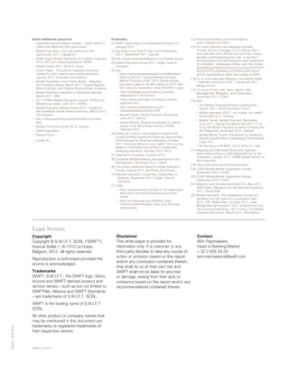 SWIFT © 2012
00000-APR2012
Legal Notices
Copyright
Copyright © S.W.I.F.T. SCRL (“SWIFT”),
Avenue Adèle 1, B-1310 La Hulpe,
Belgium, 2012. All rights reserved.
Reproduction is authorised provided the
source is acknowledged.
Trademarks
SWIFT, S.W.I.F.T., the SWIFT logo, Sibos,
Accord and SWIFT-derived product and
service names – such as but not limited to
SWIFTNet, Alliance and SWIFT Standards
– are trademarks of S.W.I.F.T. SCRL.
SWIFT is the trading name of S.W.I.F.T.
SCRL.
All other product or company names that
may be mentioned in this document are
trademarks or registered trademarks of
their respective owners.
Contact
Wim Raymaekers
Head of Banking Market
+ 32 2 655 33 29
wim.raymaekers@swift.com
Disclaimer
This white paper is provided for
information only. If a customer or any
third party decides to take any course of
action or omission based on this report
and/or any conclusion contained therein,
they shall do so at their own risk and
SWIFT shall not be liable for any loss
or damage, arising from their acts or
omissions based on this report and/or any
recommendations contained therein.
Some additional resources
— Global M-Payment Report Update – 2009, Arthur D.
Little (a bit dated but still a good read)
— Mobile Payments: How can banks seize the
opportunity, 2011, Capgemini
— White Paper Mobile Payments, 2nd edition, February
2012, EPC (on mobile payments in SEPA)
— Mobile money 2011, Ernst  Young
— Green Paper - Towards an integrated European
market for card, internet and mobile payments,
January 2012, European Commission
— Mobile Payments in the United States – Mapping
Out the Road Ahead, March 2011, Federal Reserve
Bank of Boston and Federal Reserve Bank of Atlanta
— Mobile Payments Adoption in Developed Markets,
March 2011, IBM
— 2011 KPMG Mobile Payments Outlook, KPMG and
Monetizing mobile, June 2011, KPMG
— Mobile Payments Market Guide 2012 – Insights in
the worldwide mobile financial services, March 2012,
The Paypers
— http://www.paymentscardsandmobile.com/index.
php
— Mobile Commerce Guide 2012, Sybase
— GSM Association
— Mobey Forum
— CGAP, IFC
Footnotes:
[1] SWIFT white paper Correspondent Banking 3.0,
January 2012
[2] Top Banks and Their IT Plans and Investments,
2Q11, September 2011, Gartner
[3] http://www.wirelessintelligence.com/mobile-money
[4] Global Payments Survey 2011, Edgar, Dunn 
Company
[5] See
— https://www.iemarketresearch.com/Members/
Reports/3Q-2011-Global-Mobile-Payment-
Market-Forecast-2009--2015-Global-mobile-
payments-users-to-hit-893-million-in-2015-with-
945-billion-in-transaction-value-RID2639-1.aspx
— http://yankeegroup.com/about_us/press_
releases/2011-06-29.html
— https://www.visiongain.com/report_license.
aspx?rid=443
— http://www.juniperresearch.com/
viewpressrelease.php?pr=250
— Market Trends: Mobile Payment, Worldwide,
June 2011, Gartner
— Issues Monitor, Sharing knowledge on topical
issues in the Technology Industry, KPMG,
February 2012
[6] Dialing Up a Storm: How Mobile Payments Will
Create the Most Significant Revenue Opportunities
of the Decade for Financial Institutions, October
2011, PwC and Where is your wallet? The looming
battle for information and profits in mobile and
emerging payments, February 2012. BCG
[7] Greenwich consulting, October 2010
[8] Corporate Mobile Banking: Revolutionizing Cash
Management, December 2011, Celent
[9] The current state and future of mobile banking in
Europe, August 2011, McKinsey  Company
[10] Mobile Payments: Cooperate, Collaborate, or
Abdicate, September 2011, Edgar, Dunn 
Company
[11] See
— http://www.nfcworld.com/list-of-nfc-trials-pilots-
tests-and-commercial-services-around-the-
world/
— http://en.wikipedia.org/wiki/Near_Field_
Communication#Project_trials_and_full-scale_
deployments
[12] http://www.finextra.com/news/fullstory.
aspx?newsitemid=23221
[13] For more, see http://en.wikipedia.org/wiki/
Trusted_service_manager or for instance http://
www.gemalto.com/nfc/tsm.html and http://www.
gemalto.com/technology/tsm.pdf, or eg http://
www.firstdata.com/downloads/thought-leadership/
fd_mobiletsm_whitepaper.pdfsee, see http://www.
europeanpaymentscouncil.eu/documents/EPC220-
08%20EPC%20GSMA%20TSM%20WP%20V1.
pdf for specifications within the context of SEPA
[14] For a more elaborate definition, see Mobile Wallet
– Definition and Vision Part 1, November 2011,
Mobey Forum
[15] For more on this, see: Bank Agents: Risk
Management, Mitigation, and Supervision,
December 2011, CGAP
[16] See
— The Mobile Financial Services Development
Report, 2011, World Economic Forum
— Mobile payments 2012 – my mobile, my wallet?,
September 2011, Innopay
— Market Trends: Mobile Payment, Worldwide,
June 2011, Gartner and Banks Shouldn’t Try to
Copy the Mobile Payment Success of Kenya and
the Philippines, November 2010, Gartner
— Mobile Money Toolkit: Framework for Assessing
Market Opportunities  Developing The Business
Case, IFC
— M-Payments in M-BRIC, 2010, Arthur D. Little
[17] Mapping and Effectively Structuring Operator-
Bank Relationships to Offer Mobile Money for the
Unbanked, January 2011, GSMA Mobile Money for
the Unbanked
[18] http://www.npci.org.in/aboutimps.aspx
[19] CGAP Mobile Money Expectation Survey,
September 2010, CGAP
[20] CGAP Mobile Money Expectation Survey,
September 2010, CGAP
[21] Migration and Development Brief #16, May 2011,
World Bank; Migration and Remittances Factbook
2011, World Bank
[22] Mobile Payments: The importance of trust and
familiarity and the need for co-operation, May
2011, GfK; Wallet Wars, October 2011, Lexis;
Mobile Moving Forward in 2012: Insights from Top-
Tier Financial Institutions, 2011, Fiserv; The Mobile
Shopping Revolution, March 2012, AlixPartners.
 