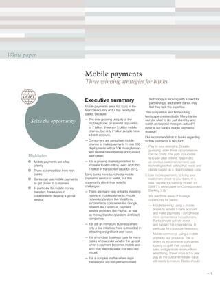 Mobile payments
Three winning strategies for banks
Executive summary
Mobile payments are a hot topic in the
financial industry and a top priority for
banks, because:
— The ever growing ubiquity of the
mobile phone: on a world population
of 7 billion, there are 5 billion mobile
phones, but only 2 billion people have
a bank account;
— Consumers are using their mobile
phones to make payments in over 130
deployments with a 100 more planned
and several new initiatives announced
each week;
— It is a growing market predicted to
increase to 900 million users and USD
1 trillion in transaction value by 2015.
Many banks have launched a mobile
payments service or wallet, but this
opportunity also brings specific
challenges:
— There are many new entrants investing
heavily in mobile payments: mobile
network operators like Vodafone,
e-commerce companies like Google,
retailers like Carrefour, payment
service providers like PayPal, as well
as money transfer operators and card
companies;
— It is still an immature business where
only a few initiatives have succeeded in
attracting a significant user base;
— It is an unclear business case for many
banks who wonder what is the up-sell
when a payment becomes mobile and
who may see little value in a telco-led
model;
— It is a complex matter where legal
frameworks are not yet harmonised,
technology is evolving with a need for
partnerships, and where banks may
feel they lack the expertise.
This competitive and fast evolving
landscape creates doubt. Many banks
wonder what to do: just stand by and
watch or respond more pro-actively?
What is our bank’s mobile payments
strategy?
Our recommendation to banks regarding
mobile payments is two-fold:
1. Play to your strengths. Double-
guessing under these circumstances
can be costly. The path to success
is to use clear criteria: respond to
an obvious customer demand, use
technologies that satisfy that need, and
decide based on a clear business case.
2. Use mobile payments to bring your
customers closer to your bank, in a
new “experience banking model” (cf.
SWIFT’s white paper on Correspondent
Banking 3.0).1
We see three areas of strategic
opportunity for banks:
— Mobile banking: using a mobile
phone to access a bank account
and make payments - can provide
more convenience to customers.
Banks should actively invest
and expand this channel now, in
particular for corporate treasurers;
— Mobile commerce: using a mobile
phone to buy products. This is
driven by e-commerce companies
looking to uplift their product
sales and generate revenue from
advertising. This is more a 3-5 year
play as the customer/retailer value
still needs to mature. Banks should
Highlights
	 Mobile payments are a top
priority
	 There is competition from non-
banks
	 Banks can use mobile payments
to get closer to customers
	 In particular for mobile money
transfers, banks should
collaborate to develop a global
service
White paper
Seize the opportunity
— 1
 