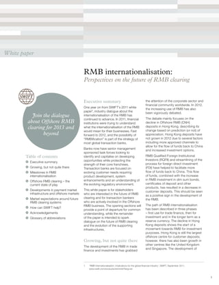 1
RMB internationalisation:
Perspectives on the future of RMB clearing
Executive summary
One year on from SWIFT’s 2011 white
paper1
, industry dialogue about the
internationalisation of the RMB has
continued to advance. In 2011, financial
institutions were trying to understand
what the internationalisation of the RMB
would mean for their businesses. Fast
forward to 2012, and the possibility of
“RMBification” is part of the strategy of
most global transaction banks.
Banks now have senior management
sponsored task forces looking to
identify and capitalise on developing
opportunities while protecting the
strength of their core franchises.
Transaction banks are focused on
evolving customer needs requiring
product development, system
enhancements and an understanding of
the evolving regulatory environment.
This white paper is for stakeholders
who are interested in the future of RMB
clearing and for transaction bankers
who are actively involved in the Offshore
RMB business. The opening sections will
provide a point of departure for common
understanding, while the remainder
of the paper is intended to spark
dialogue on the future of RMB clearing
and the evolution of the supporting
infrastructures.
Growing, but not quite there
The development of the RMB in trade
finance and investments has grabbed
Table of contents
	 Executive summary
	 Growing, but not quite there
	 Milestones in RMB
internationalisation
	 Offshore RMB clearing – the
current state of play
	 Developments in payment market
infrastructure and offshore markets
	 Market expectations around future
RMB clearing systems
	 How can SWIFT help?
	Acknowledgements
	 Glossary of abbreviations
White paper
Join the dialogue
about Offshore RMB
clearing for 2013 and
beyond
1	 ‘RMB Internationalisation: Implications for the global financial industry’, SWIFT, September 2011,
www.swift.com/products/renminbi?lang=en
the attention of the corporate sector and
financial community worldwide. In 2012,
the increasing use of RMB has also
been vigorously debated.
The debate mainly focuses on the
decline in Offshore RMB (CNH)
deposits in Hong Kong, describing its
change based on prediction (or not) of
appreciation. Hong Kong deposits have
not grown in 2012 due to several factors
including more approved channels to
allow for the flow of funds back to China
and increased investment options.
RMB Qualified Foreign Institutional
Investors (RQFII) and streamlining of the
process for foreign direct investment
(FDI) have helped to facilitate more
flow of funds back to China. This flow
of funds, combined with the increase
in RMB investment in dim sum bonds,
certificates of deposit and other
products, has resulted in a decrease in
customer deposits. This should be seen
as a positive sign in the development of
the RMB.
The path of RMB internationalisation
has been described in three phases
– first use for trade finance, then for
investment and in the longer term as a
reserve currency. The decline in Hong
Kong deposits shows the start of a
movement towards RMB for investment
purposes. Hong Kong is still the largest
offshore centre for customer deposits;
however, there has also been growth in
other centres like the United Kingdom
and Singapore. The development of
 