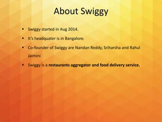 About Swiggy
 Swiggy started in Aug 2014.
 It’s headquater is in Bangalore.
 Co-founder of Swiggy are Nandan Reddy, Sriharsha and Rahul
Jaimini
 Swiggy is a restaurants aggregator and food delivery service.
 
