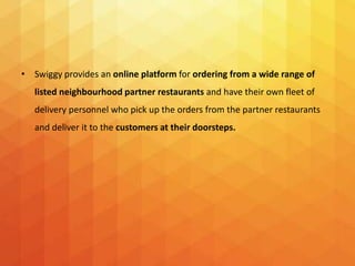 • Swiggy provides an online platform for ordering from a wide range of
listed neighbourhood partner restaurants and have their own fleet of
delivery personnel who pick up the orders from the partner restaurants
and deliver it to the customers at their doorsteps.
 