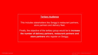 © All rights reserved
Tertiary Audience
This includes stakeholders like Swiggy’s restaurant partners,
store partners and delivery fleet.
Finally, the objective of the tertiary group would be to increase
the number of delivery partners, restaurant partners and
store partners who register on Swiggy.
upGrad | MICA - Digital Branding &
 