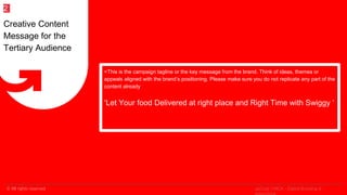 © All rights reserved
2
<This is the campaign tagline or the key message from the brand. Think of ideas, themes or
appeals aligned with the brand’s positioning. Please make sure you do not replicate any part of the
content already
‘Let Your food Delivered at right place and Right Time with Swiggy ‘
Creative Content
Message for the
Tertiary Audience
2
upGrad | MICA - Digital Branding &
 