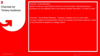 © All rights reserved
2
Channel 1: Email Marketing
Reason: Email are a good Way for this kind of Communication. Reaching directly to
Businesss you are targetting. Also It can inlclude valuable information You want to share.
Channel 2 : Social Media Marketing – facebook, Instagram and You tube videos
It is easy to target food business/store owners and appeal to this tertiary audience in order
to convince them to register as a Swiggy partner
Channels for
Tertiary Audience
3
upGrad | MICA - Digital Branding &
 