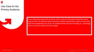 © All rights reserved
2
Guy is living alone away from his family. After a long and tiring day he feels like having
good hot food. He watched videos and goes to kitchen seeing that he does not have even
half of the ingredients at his home. He suddenly thinks that kaun banaega yar, chal swiggy
karte h na yar and orders food from swiggy.
Use Case for the
Primary Audience
1
upGrad | MICA - Digital Branding &
 