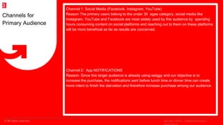 © All rights reserved
2
Channel 1: Social Media (Facebook, Instagram, YouTube)
Reason The primary users belong to the under 30 agae category, social media like
Instagram, YouTube and Facebook are most widely used by this audience by spending
hours consuming content on social platforms and reaching out to them on these platforms
will be more beneficial as far as results are concerned.
Channel 2: App NOTIFICATIONS
Reason: Since this target audience is already using swiggy and our objective is to
increase the purchase, the notifications sent before lunch time or dinner time can create
more intent to finish the starvation and therefore increase purchase among our audience.
Channels for
Primary Audience
3
upGrad | MICA - Digital Branding &
 