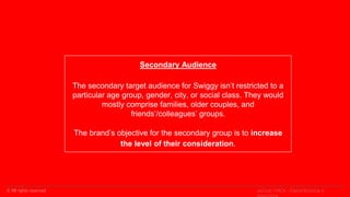 © All rights reserved
Secondary Audience
The secondary target audience for Swiggy isn’t restricted to a
particular age group, gender, city, or social class. They would
mostly comprise families, older couples, and
friends’/colleagues’ groups.
The brand’s objective for the secondary group is to increase
the level of their consideration.
upGrad | MICA - Digital Branding &
 