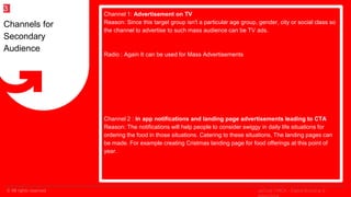 © All rights reserved
2
Channel 1: Advertisement on TV
Reason: Since this target group isn't a particular age group, gender, city or social class so
the channel to advertise to such mass audience can be TV ads.
Radio : Again It can be used for Mass Advertisements
Channel 2 : In app notifications and landing page advertisements leading to CTA
Reason: The notifications will help people to consider swiggy in daily life situations for
ordering the food in those situations. Catering to these situations, The landing pages can
be made. For example creating Cristmas landing page for food offerings at this point of
year.
Channels for
Secondary
Audience
3
upGrad | MICA - Digital Branding &
 