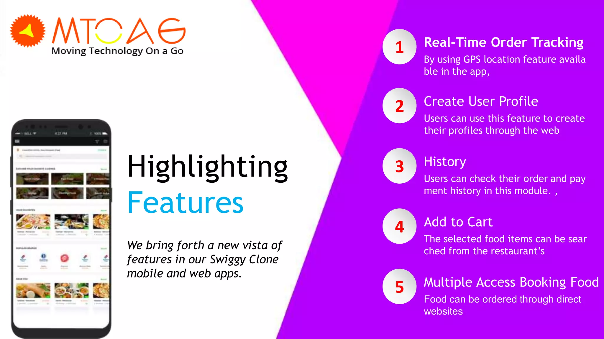Highlighting
Features
We bring forth a new vista of
features in our Swiggy Clone
mobile and web apps.
2 Create User Profile
Users can use this feature to create
their profiles through the web
3 History
Users can check their order and pay
ment history in this module. ,
4 Add to Cart
The selected food items can be sear
ched from the restaurant’s
5 Multiple Access Booking Food
Food can be ordered through direct
websites
1 Real-Time Order Tracking
By using GPS location feature availa
ble in the app,
 