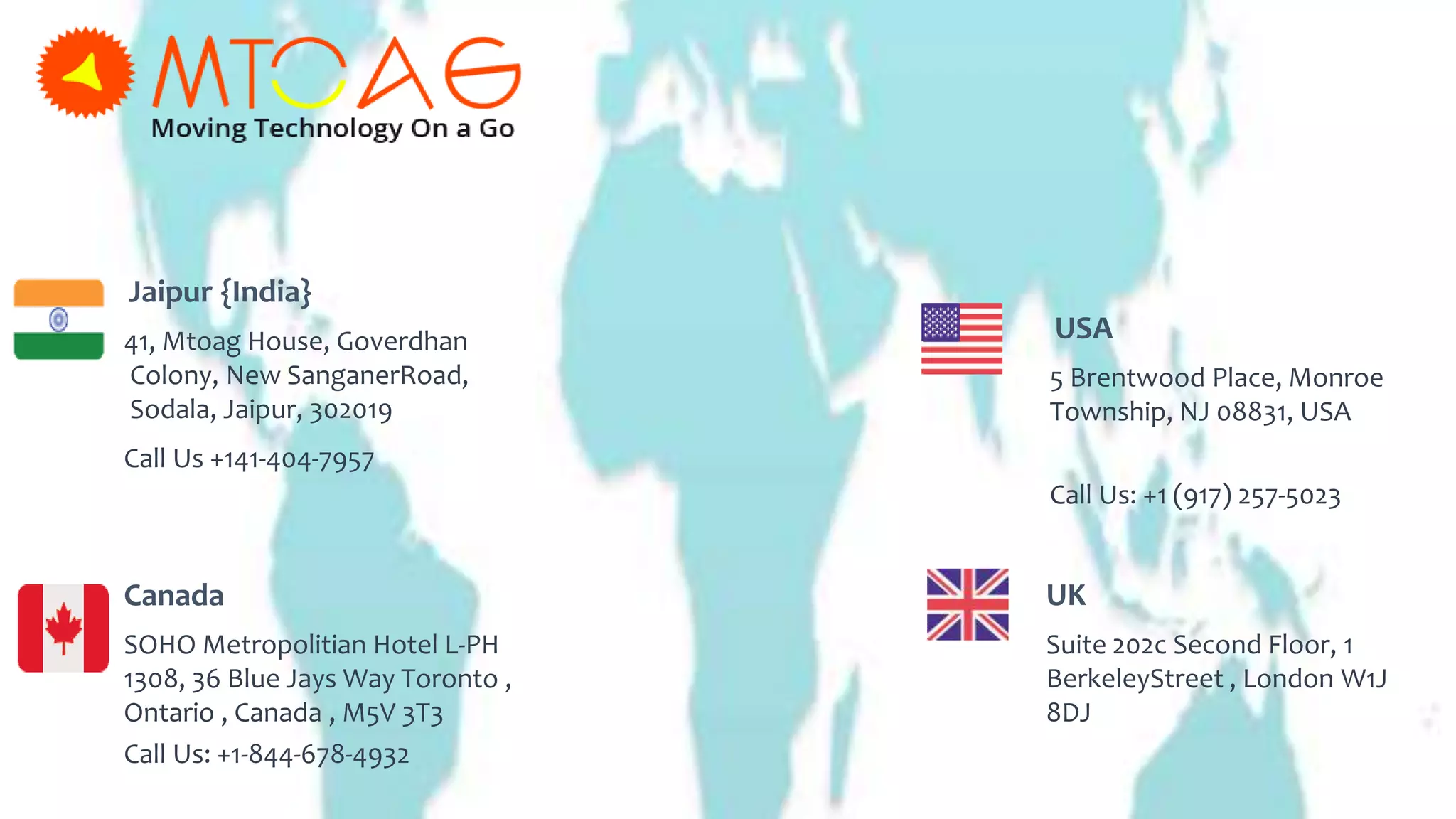 Jaipur {India}
41, Mtoag House, Goverdhan
Colony, New SanganerRoad,
Sodala, Jaipur, 302019
Canada
SOHO Metropolitian Hotel L-PH
1308, 36 Blue Jays Way Toronto ,
Ontario , Canada , M5V 3T3
Call Us +141-404-7957
Call Us: +1-844-678-4932
UK
Suite 202c Second Floor, 1
BerkeleyStreet , London W1J
8DJ
USA
5 Brentwood Place, Monroe
Township, NJ 08831, USA
Call Us: +1 (917) 257-5023
 