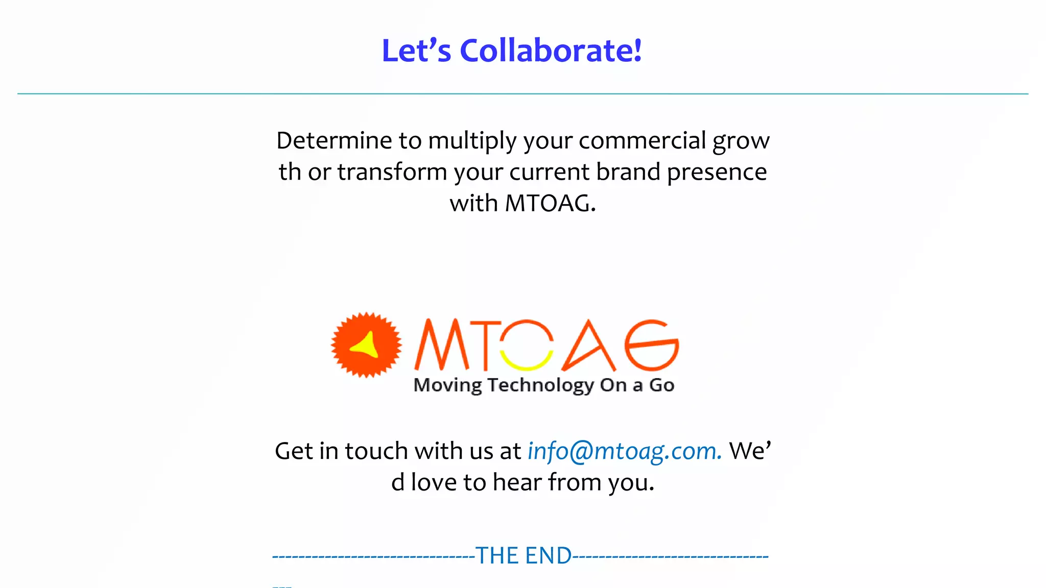 Let’s Collaborate!
Determine to multiply your commercial grow
th or transform your current brand presence
with MTOAG.
Get in touch with us at info@mtoag.com. We’
d love to hear from you.
-------------------------------THE END------------------------------
 