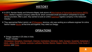  In 2013, Nandan Reddy and Sriharsha Majety, both alumni of Birla Institute of Technology and Science (BITS)
Pilani, started a logistics company called Bundl which connected small and medium companies to courier
service providers. After a year, they wanted to build an online hyperlocal logistics company in the restaurant
industry.
 They approached Rahul Jaimini, an IIT Kharagpur alumnus, who was working as a software engineer for online
fashion retailer Myntra at that time and together, they rolled out Swiggy
OPERATIONS
 Swiggy operates in 25 cities in India.
These includes:
Ahmedabad, Bangalore, Chandigarh, Chennai, Coimbatore, Dehradun, Delhi, Gurgaon, Guwahati, Hyderabad, I
ndore, Jaipur, Kochi, Kolkata, Lucknow, Ludhiana, Mumbai, Mysore, Nagpur, Noida, Pondicherry, Pune, Surat, V
adodara, and Vizag.
 