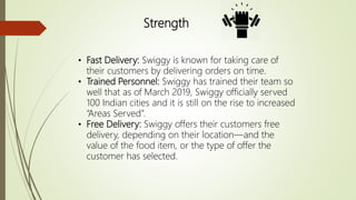 Strength
• Fast Delivery: Swiggy is known for taking care of
their customers by delivering orders on time.
• Trained Personnel: Swiggy has trained their team so
well that as of March 2019, Swiggy officially served
100 Indian cities and it is still on the rise to increased
“Areas Served”.
• Free Delivery: Swiggy offers their customers free
delivery, depending on their location—and the
value of the food item, or the type of offer the
customer has selected.
 