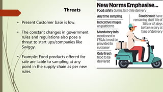 • Present Customer base is low.
• The constant changes in government
rules and regulations also pose a
threat to start ups/companies like
Swiggy.
• Example: Food products offered for
sale are liable to sampling at any
point in the supply chain as per new
rules.
Threats
 