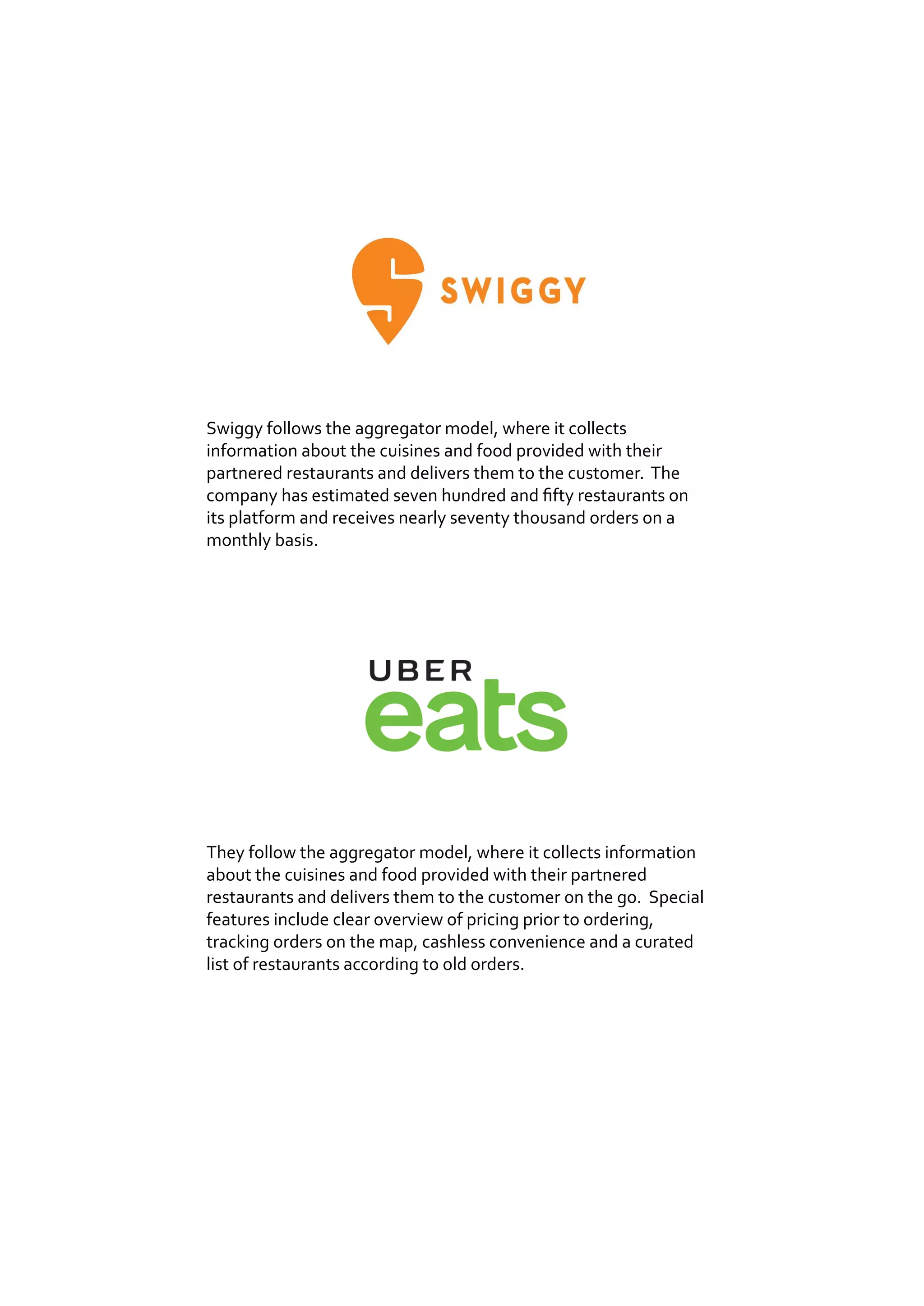Swiggy follows the aggregator model, where it collects
information about the cuisines and food provided with their
partnered restaurants and delivers them to the customer. The
company has estimated seven hundred and fifty restaurants on
its platform and receives nearly seventy thousand orders on a
monthly basis.
They follow the aggregator model, where it collects information
about the cuisines and food provided with their partnered
restaurants and delivers them to the customer on the go. Special
features include clear overview of pricing prior to ordering,
tracking orders on the map, cashless convenience and a curated
list of restaurants according to old orders.
 