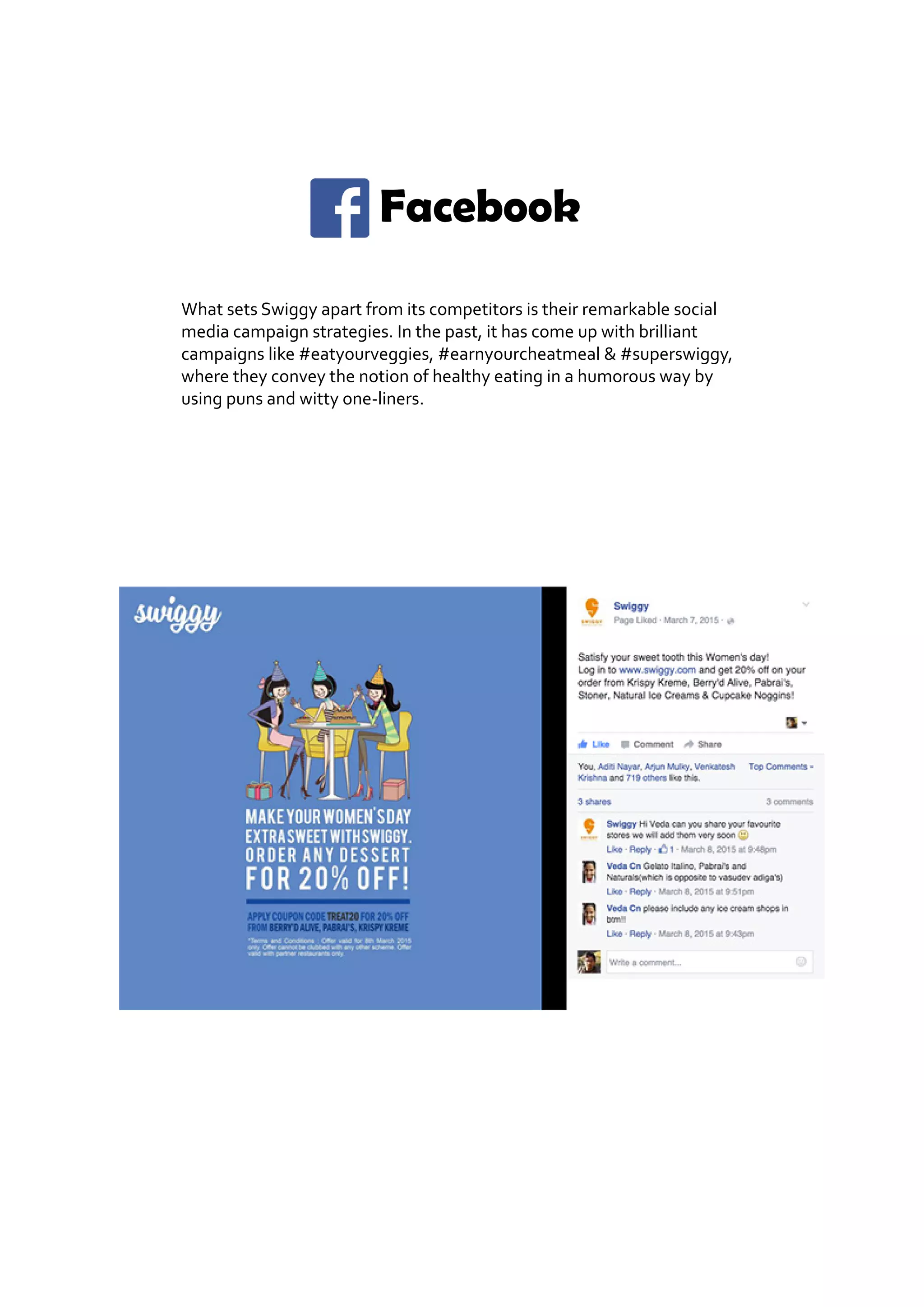 Facebook
What sets Swiggy apart from its competitors is their remarkable social
media campaign strategies. In the past, it has come up with brilliant
campaigns like #eatyourveggies, #earnyourcheatmeal & #superswiggy,
where they convey the notion of healthy eating in a humorous way by
using puns and witty one-liners.
 