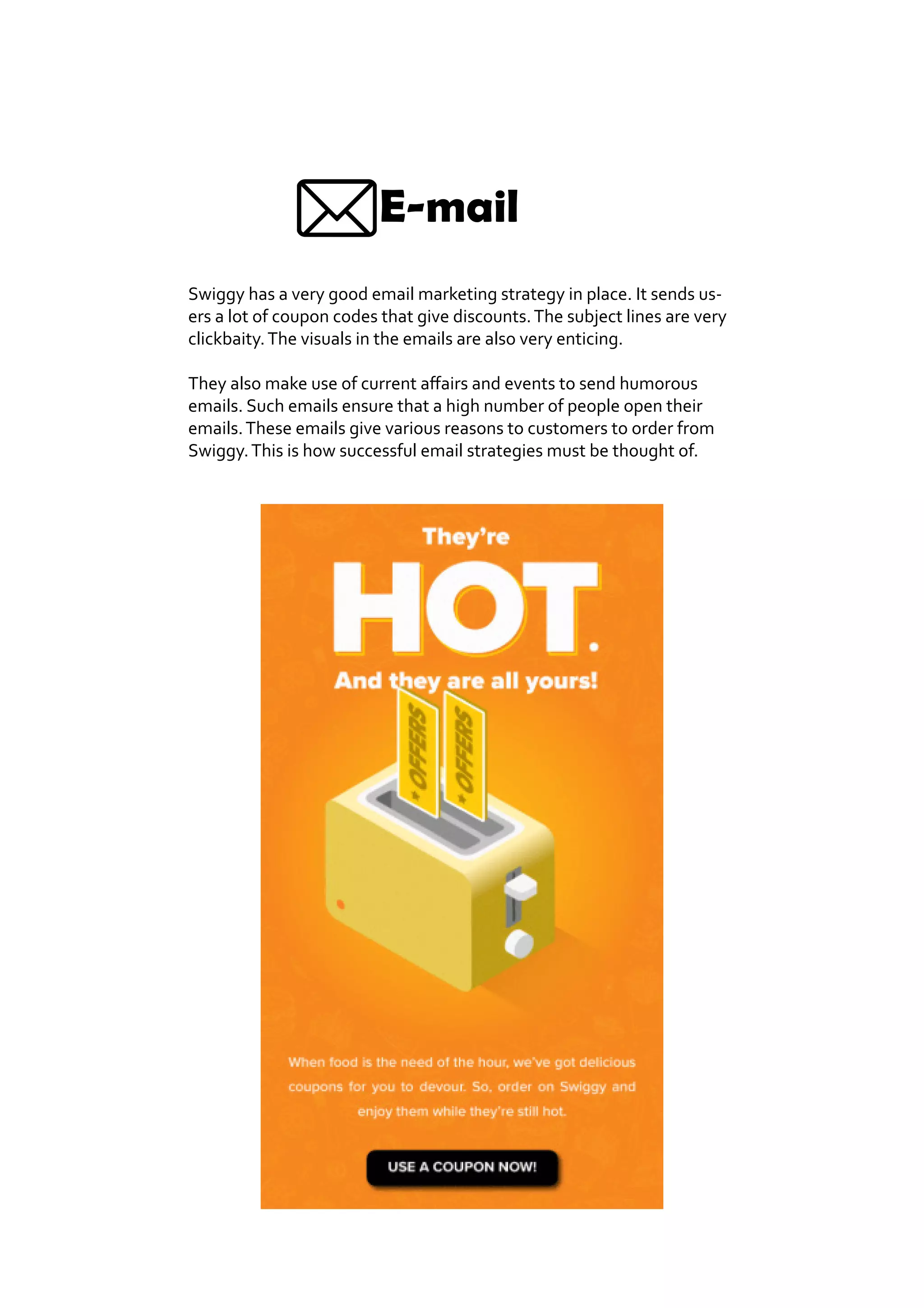 E-mail
Swiggy has a very good email marketing strategy in place. It sends us-
ers a lot of coupon codes that give discounts.The subject lines are very
clickbaity.The visuals in the emails are also very enticing.
They also make use of current affairs and events to send humorous
emails. Such emails ensure that a high number of people open their
emails.These emails give various reasons to customers to order from
Swiggy.This is how successful email strategies must be thought of.
 