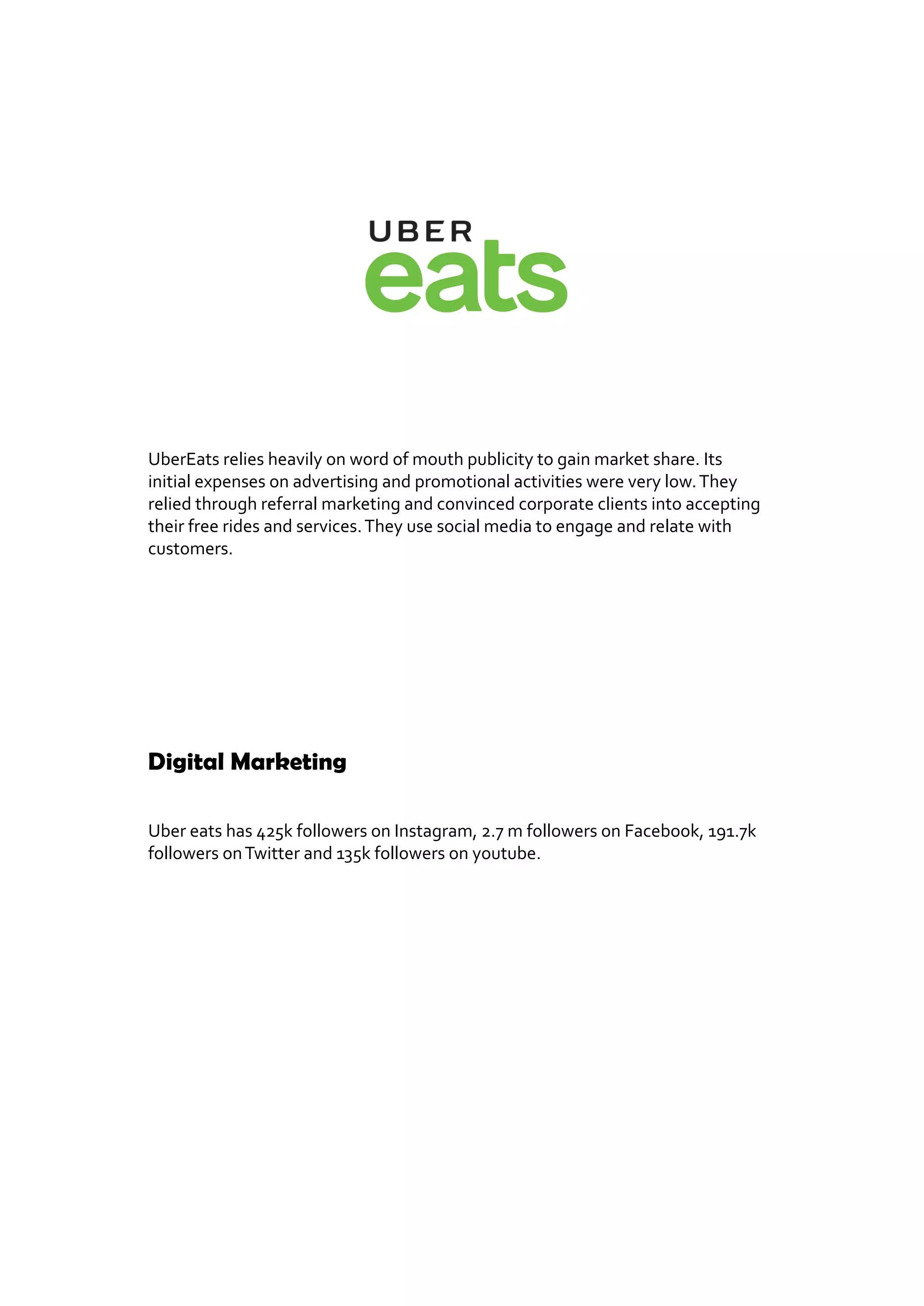 UberEats relies heavily on word of mouth publicity to gain market share. Its
initial expenses on advertising and promotional activities were very low.They
relied through referral marketing and convinced corporate clients into accepting
their free rides and services.They use social media to engage and relate with
customers.
Digital Marketing
Uber eats has 425k followers on Instagram, 2.7 m followers on Facebook, 191.7k
followers onTwitter and 135k followers on youtube.
 