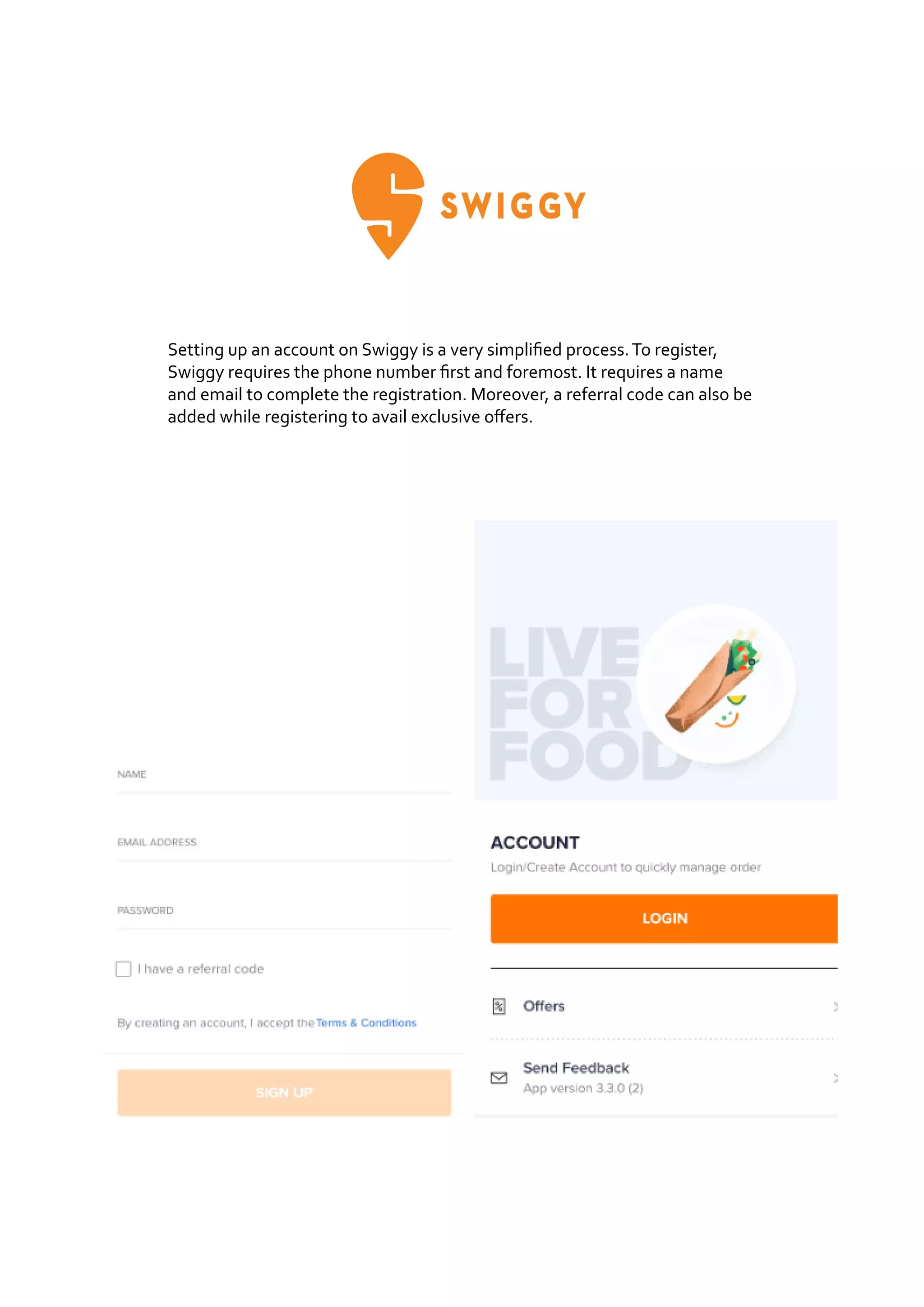 Setting up an account on Swiggy is a very simplified process.To register,
Swiggy requires the phone number first and foremost. It requires a name
and email to complete the registration. Moreover, a referral code can also be
added while registering to avail exclusive offers.
 