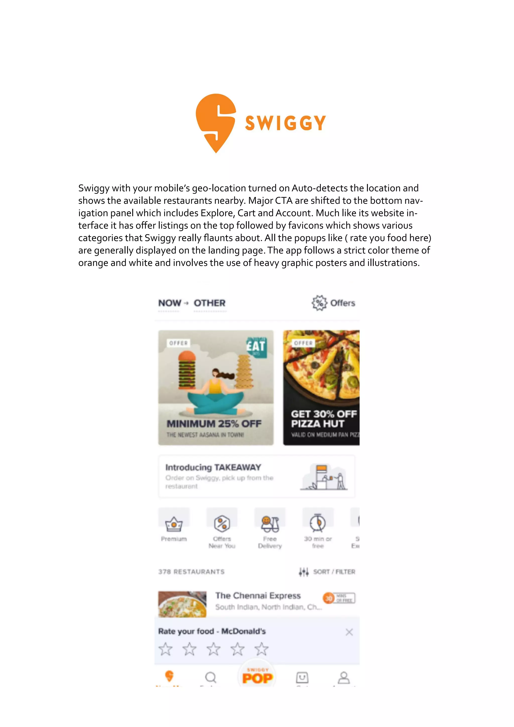 Swiggy with your mobile’s geo-location turned on Auto-detects the location and
shows the available restaurants nearby. Major CTA are shifted to the bottom nav-
igation panel which includes Explore, Cart and Account. Much like its website in-
terface it has offer listings on the top followed by favicons which shows various
categories that Swiggy really flaunts about. All the popups like ( rate you food here)
are generally displayed on the landing page.The app follows a strict color theme of
orange and white and involves the use of heavy graphic posters and illustrations.
 