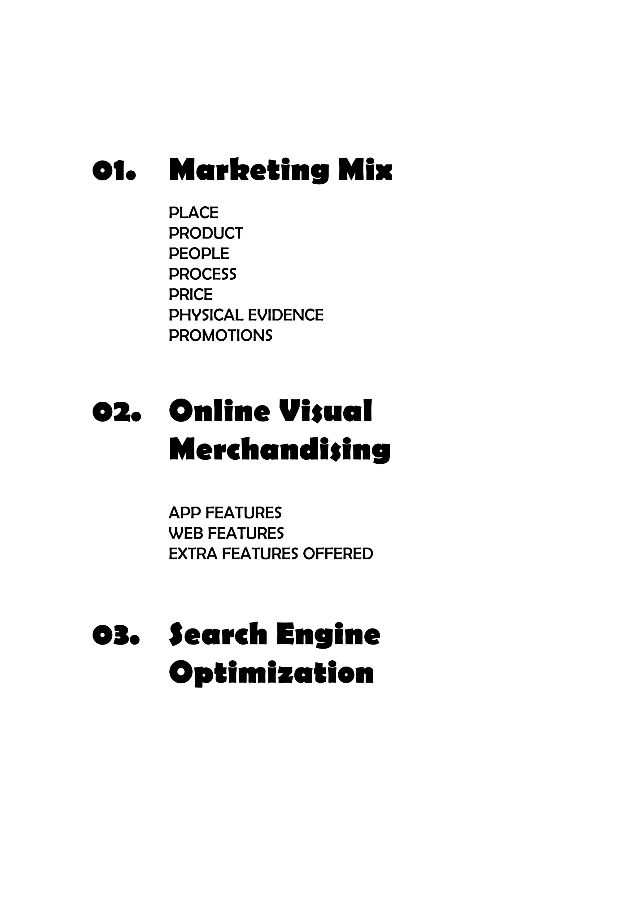 01.	 Marketing Mix
		PLACE
		PRODUCT
		PEOPLE
		PROCESS
		PRICE
		PHYSICAL EVIDENCE
		PROMOTIONS
		
02.	 Online Visual
		Merchandising
		
		APP FEATURES
		WEB FEATURES
		 EXTRA FEATURES OFFERED
				
			03.	 Search Engine
		Optimization		
 