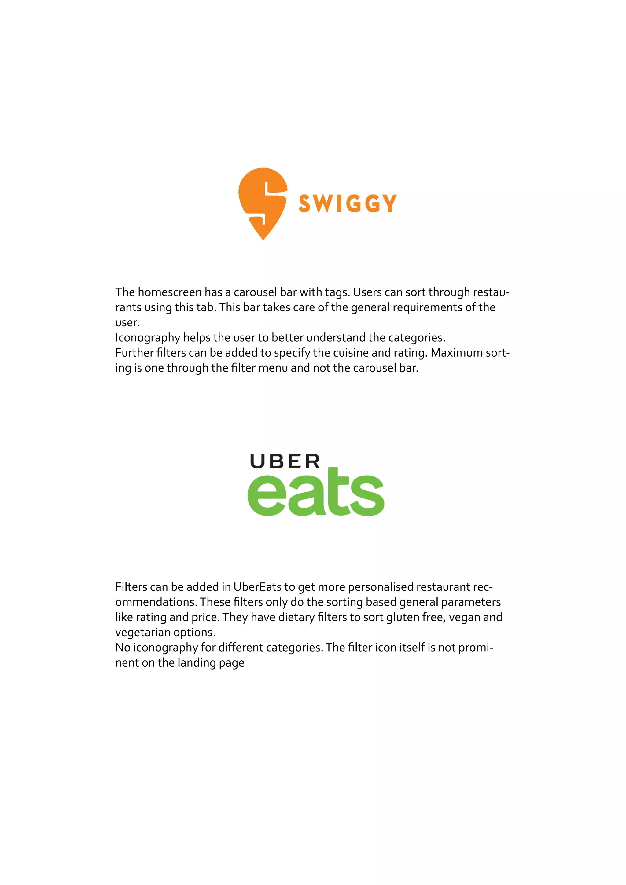 The homescreen has a carousel bar with tags. Users can sort through restau-
rants using this tab.This bar takes care of the general requirements of the
user.
Iconography helps the user to better understand the categories.
Further filters can be added to specify the cuisine and rating. Maximum sort-
ing is one through the filter menu and not the carousel bar.
Filters can be added in UberEats to get more personalised restaurant rec-
ommendations.These filters only do the sorting based general parameters
like rating and price.They have dietary filters to sort gluten free, vegan and
vegetarian options.
No iconography for different categories.The filter icon itself is not promi-
nent on the landing page
 