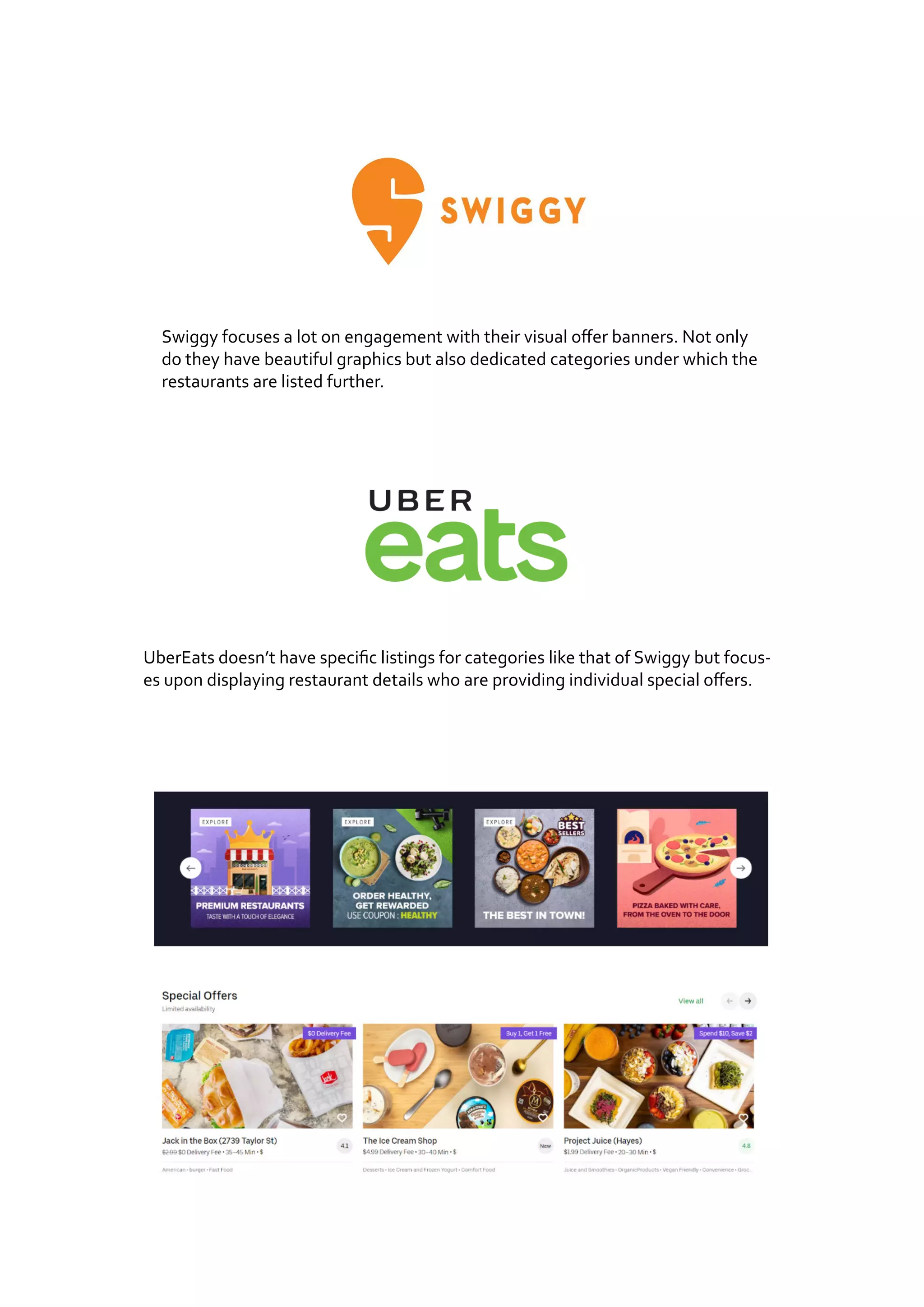 Swiggy focuses a lot on engagement with their visual offer banners. Not only
do they have beautiful graphics but also dedicated categories under which the
restaurants are listed further.
UberEats doesn’t have specific listings for categories like that of Swiggy but focus-
es upon displaying restaurant details who are providing individual special offers.
 