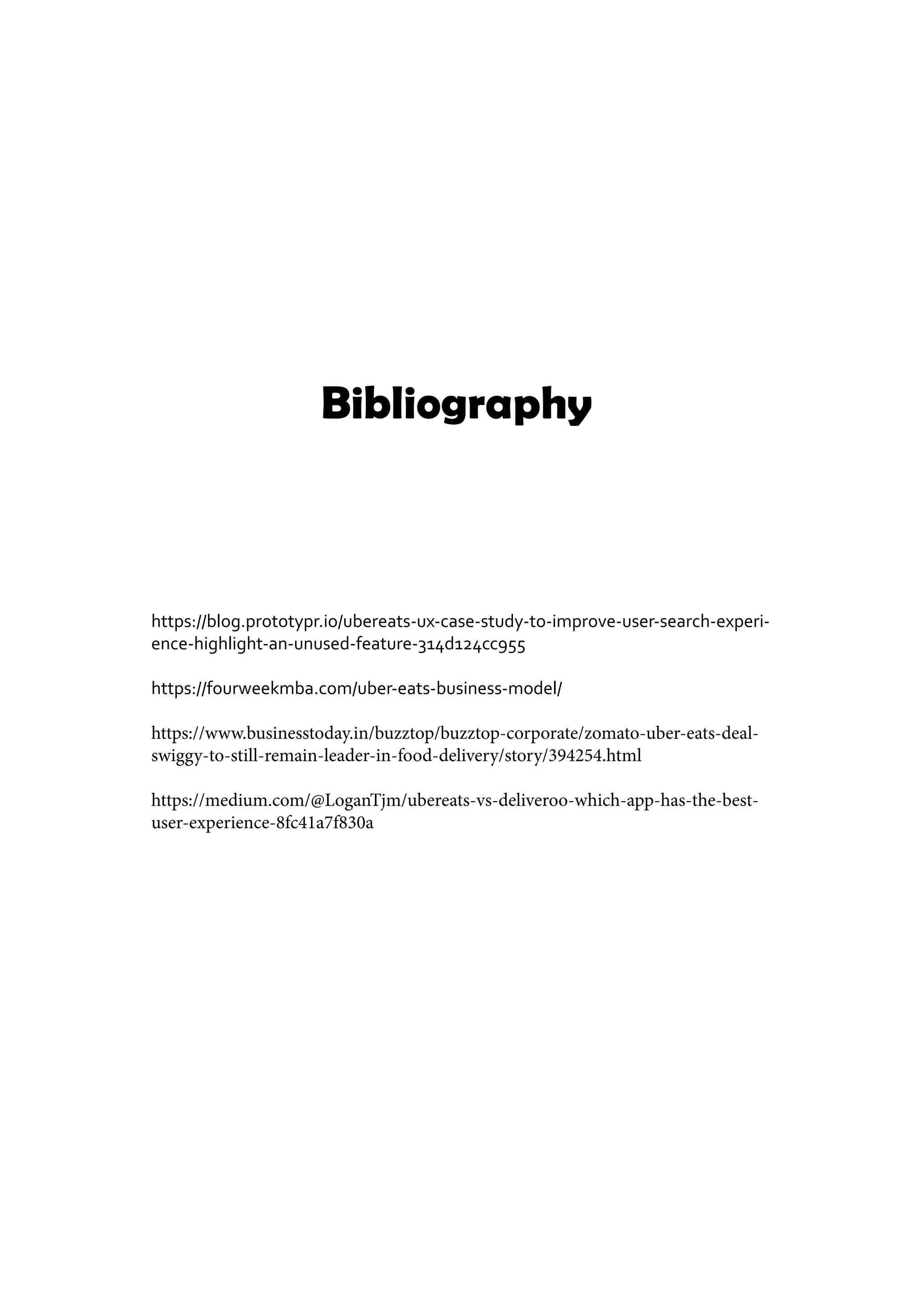 Bibliography
https://blog.prototypr.io/ubereats-ux-case-study-to-improve-user-search-experi-
ence-highlight-an-unused-feature-314d124cc955
https://fourweekmba.com/uber-eats-business-model/
https://www.businesstoday.in/buzztop/buzztop-corporate/zomato-uber-eats-deal-
swiggy-to-still-remain-leader-in-food-delivery/story/394254.html
https://medium.com/@LoganTjm/ubereats-vs-deliveroo-which-app-has-the-best-
user-experience-8fc41a7f830a
 