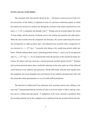 of a few years in a cyclic fashion.
The extremely short spin periods shown by the ∼ 300 known rotation-powered radio mil-
lisecond pulsars of the Galaxy is explained in terms of a previous evolutionary phase, in which
the neutron star increases its rotation rate through the accretion of the matter transferred by a low
mass ( <
∼ 1–2M ) companion star through a disc3,4
. During such an accretion phase the system
is X-ray bright, and the presence of plasma close to the neutron star quenches the radio pulses.
When the mass transfer from the companion star decreases, the system cannot keep the viscous
disc permanently in a high accretion state7
, and enhanced mass accretion with a conspicuous X-
ray emission (LX ≈ 1036
erg s−1
) proceeds only during a few month-long periods called out-
bursts. Outside outbursts these sources spend long periods of time (∼ years) in an X-ray quiescent
state (LX
<
∼ 1033
erg s−1
). It was proposed that when the pressure of the transferred matter de-
creases, the pulsar wind may reactivate a rotation-powered, possibly pulsed activity8,9
. Rotation
and accretion-powered pulsar states would then alternate on the time scales set of the observed
cycles between X-ray outbursts and quiescence. On the other hand, when the mass transfer from
the companion star ceases altogether, the cycle between X-ray outbursts and quiescence ends, and
the system then shines permanently as a recycled radio millisecond pulsar.
The detection of millisecond X-ray pulsations from accreting neutron stars orbiting a low
mass star5,10
demonstrated that the accretion of mass in an X-ray binary is able to spin-up a neu-
tron star to a millisecond spin period. A modulation of the X-ray emission is produced when
the accreting material lost by the companion star is pulled-up from the accretion disk by the neu-
3
 