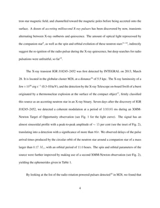 tron star magnetic ﬁeld, and channelled toward the magnetic poles before being accreted onto the
surface. A dozen of accreting millisecond X-ray pulsars has been discovered by now, transients
alternating between X-ray outbursts and quiescence. The amount of optical light reprocessed by
the companion star9
, as well as the spin and orbital evolution of these neutron stars11–14
, indirectly
suggest the re-ignition of the radio pulsar during the X-ray quiescence, but deep searches for radio
pulsations were unfruitful, so far15
.
The X-ray transient IGR J18245–2452 was ﬁrst detected by INTEGRAL on 2013, March
28. It is located in the globular cluster M28, at a distance16
of 5.5 kpc. The X-ray luminosity of a
few×1036
erg s−1
(0.3-10 keV), and the detection by the X-ray Telescope on-board Swift of a burst
originated by a thermonuclear explosion at the surface of the compact object17
, ﬁrmly classiﬁed
this source as an accreting neutron star in an X-ray binary. Seven days after the discovery of IGR
J18245–2452, we detected a coherent modulation at a period of 3.93185 ms during an XMM-
Newton Target of Opportunity observation (see Fig. 1 for the light curve). The signal has an
almost sinusoidal proﬁle with a peak-to-peak amplitude of ∼ 15 per cent (see the inset of Fig. 2),
translating into a detection with a signiﬁcance of more than 80σ. We observed delays of the pulse
arrival times produced by the circular orbit of the neutron star around a companion star of a mass
larger than 0.17 M , with an orbital period of 11.0 hours. The spin and orbital parameters of the
source were further improved by making use of a second XMM-Newton observation (see Fig. 2),
yielding the ephemerides given in Table 1.
By looking at the list of the radio rotation powered pulsars detected18
in M28, we found that
4
 