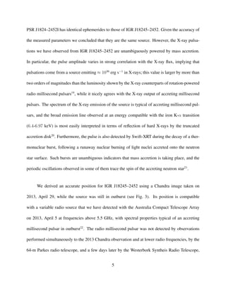 PSR J1824–2452I has identical ephemerides to those of IGR J18245–2452. Given the accuracy of
the measured parameters we concluded that they are the same source. However, the X-ray pulsa-
tions we have observed from IGR J18245–2452 are unambiguously powered by mass accretion.
In particular, the pulse amplitude varies in strong correlation with the X-ray ﬂux, implying that
pulsations come from a source emitting ≈ 1036
erg s−1
in X-rays; this value is larger by more than
two orders of magnitudes than the luminosity shown by the X-ray counterparts of rotation-powered
radio millisecond pulsars19
, while it nicely agrees with the X-ray output of accreting millisecond
pulsars. The spectrum of the X-ray emission of the source is typical of accreting millisecond pul-
sars, and the broad emission line observed at an energy compatible with the iron K-α transition
(6.4-6.97 keV) is most easily interpreted in terms of reﬂection of hard X-rays by the truncated
accretion disk20
. Furthermore, the pulse is also detected by Swift-XRT during the decay of a ther-
monuclear burst, following a runaway nuclear burning of light nuclei accreted onto the neutron
star surface. Such bursts are unambiguous indicators that mass accretion is taking place, and the
periodic oscillations observed in some of them trace the spin of the accreting neutron star21
.
We derived an accurate position for IGR J18245–2452 using a Chandra image taken on
2013, April 29, while the source was still in outburst (see Fig. 3). Its position is compatible
with a variable radio source that we have detected with the Australia Compact Telescope Array
on 2013, April 5 at frequencies above 5.5 GHz, with spectral properties typical of an accreting
millisecond pulsar in outburst22
. The radio millisecond pulsar was not detected by observations
performed simultaneously to the 2013 Chandra observation and at lower radio frequencies, by the
64-m Parkes radio telescope, and a few days later by the Westerbork Syntheis Radio Telescope,
5
 