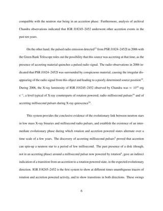 compatible with the neutron star being in an accretion phase. Furthermore, analysis of archival
Chandra observations indicated that IGR J18245–2452 underwent other accretion events in the
past ten years.
On the other hand, the pulsed radio emission detected23
from PSR J1824–2452I in 2006 with
the Green Bank Telescope rules out the possibility that this source was accreting at that time, as the
presence of accreting material quenches a pulsed radio signal. The radio observations in 2006 in-
dicated that PSR J1824–2452I was surrounded by conspicuous material, causing the irregular dis-
appearing of the radio signal from this object and leading to a poorly determined source position19
.
During 2006, the X-ray luminosity of IGR J18245–2452 observed by Chandra was ≈ 1032
erg
s−1
, a level typical of X-ray counterparts of rotation powered, radio millisecond pulsars19
and of
accreting millisecond pulsars during X-ray quiescence24
.
This system provides the conclusive evidence of the evolutionary link between neutron stars
in low mass X-ray binaries and millisecond radio pulsars, and establish the existence of an inter-
mediate evolutionary phase during which rotation and accretion powered states alternate over a
time scale of a few years. The discovery of accreting millisecond pulsars5
proved that accretion
can spin-up a neutron star to a period of few millisecond. The past presence of a disk (though,
not in an accreting phase) around a millisecond pulsar now powered by rotation6
, gave an indirect
indication of a transition from an accretion to a rotation powered state, in the expected evolutionary
direction. IGR J18245–2452 is the ﬁrst system to show at different times unambiguous tracers of
rotation and accretion powered activity, and to show transitions in both directions. These swings
6
 