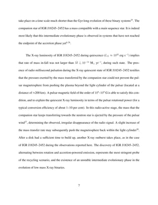 take place on a time scale much shorter than the Gyr-long evolution of these binary systems25
. The
companion star of IGR J18245–2452 has a mass compatible with a main sequence star. It is indeed
most likely that this intermediate evolutionary phase is observed in systems that have not reached
the endpoint of the accretion phase yet6,26
.
The X-ray luminosity of IGR J18245–2452 during quiescence (LX ≈ 1032
erg s−1
) implies
that rate of mass in-fall was not larger than ˙M <
∼ 10−14
M yr−1
, during such state. The pres-
ence of radio millisecond pulsation during the X-ray quiescent state of IGR J18245–2452 testiﬁes
that the pressure exerted by the mass transferred by the companion star could not prevent the pul-
sar magnetosphere from pushing the plasma beyond the light cylinder of the pulsar (located at a
distance of ≈200 km). A pulsar magnetic ﬁeld of the order of 108
–109
G is able to satisfy this con-
dition, and to explain the quiescent X-ray luminosity in terms of the pulsar rotational power (for a
typical conversion efﬁciency of about 1–10 per cent). In this radio-active stage, the mass that the
companion star keeps transferring towards the neutron star is ejected by the pressure of the pulsar
wind27
, determining the observed, irregular disappearance of the radio signal. A slight increase of
the mass transfer rate may subsequently push the magnetosphere back within the light cylinder28
.
After a disk had a sufﬁcient time to build up, another X-ray outburst takes place, as in the case
of IGR J18245–2452 during the observations reported here. The discovery of IGR J18245–2452,
alternating between rotation and accretion-powered emission, represents the most stringent probe
of the recycling scenario, and the existence of an unstable intermediate evolutionary phase in the
evolution of low mass X-ray binaries.
7
 