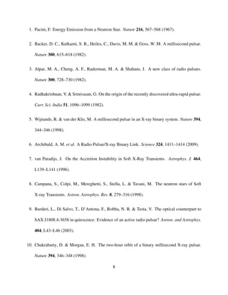 1. Pacini, F. Energy Emission from a Neutron Star. Nature 216, 567–568 (1967).
2. Backer, D. C., Kulkarni, S. R., Heiles, C., Davis, M. M. & Goss, W. M. A millisecond pulsar.
Nature 300, 615–618 (1982).
3. Alpar, M. A., Cheng, A. F., Ruderman, M. A. & Shaham, J. A new class of radio pulsars.
Nature 300, 728–730 (1982).
4. Radhakrishnan, V. & Srinivasan, G. On the origin of the recently discovered ultra-rapid pulsar.
Curr. Sci. India 51, 1096–1099 (1982).
5. Wijnands, R. & van der Klis, M. A millisecond pulsar in an X-ray binary system. Nature 394,
344–346 (1998).
6. Archibald, A. M. et al. A Radio Pulsar/X-ray Binary Link. Science 324, 1411–1414 (2009).
7. van Paradijs, J. On the Accretion Instability in Soft X-Ray Transients. Astrophys. J. 464,
L139–L141 (1996).
8. Campana, S., Colpi, M., Mereghetti, S., Stella, L. & Tavani, M. The neutron stars of Soft
X-ray Transients. Astron. Astrophys. Rev. 8, 279–316 (1998).
9. Burderi, L., Di Salvo, T., D’Antona, F., Robba, N. R. & Testa, V. The optical counterpart to
SAX J1808.4-3658 in quiescence: Evidence of an active radio pulsar? Astron. and Astrophys.
404, L43–L46 (2003).
10. Chakrabarty, D. & Morgan, E. H. The two-hour orbit of a binary millisecond X-ray pulsar.
Nature 394, 346–348 (1998).
8
 